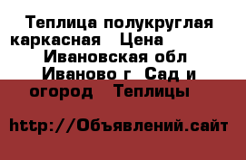 Теплица полукруглая каркасная › Цена ­ 10 900 - Ивановская обл., Иваново г. Сад и огород » Теплицы   